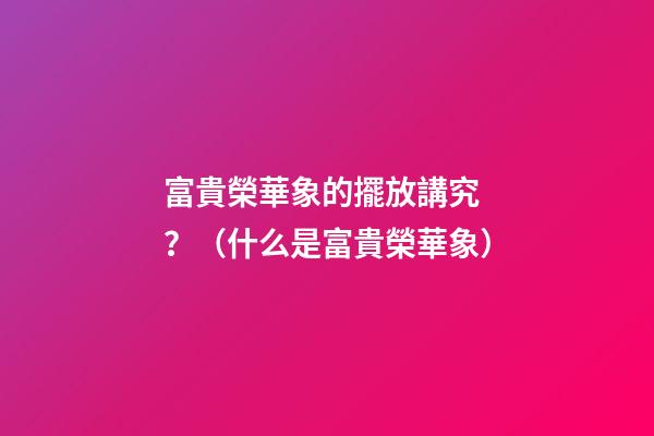 富貴榮華象的擺放講究？（什么是富貴榮華象）